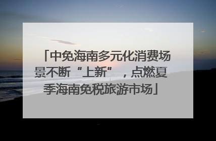 中免海南多元化消费场景不断“上新”，点燃夏季海南免税旅游市场