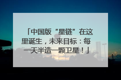 中国版“星链”在这里诞生，未来目标：每一天半造一颗卫星！