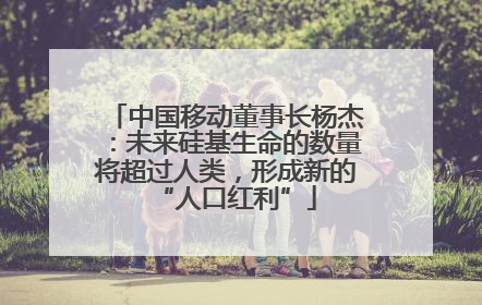 中国移动董事长杨杰：未来硅基生命的数量将超过人类，形成新的“人口红利”