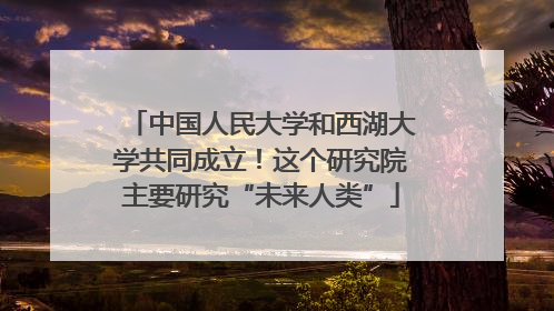 中国人民大学和西湖大学共同成立！这个研究院主要研究“未来人类”