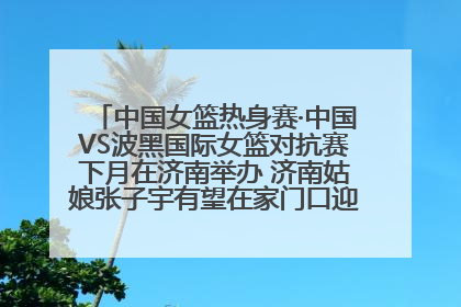 中国女篮热身赛·中国VS波黑国际女篮对抗赛下月在济南举办 济南姑娘张子宇有望在家门口迎来国家队首秀