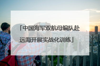 中国海军双航母编队赴远海开展实战化训练