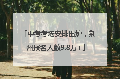 中考考场安排出炉，荆州报名人数9.8万+