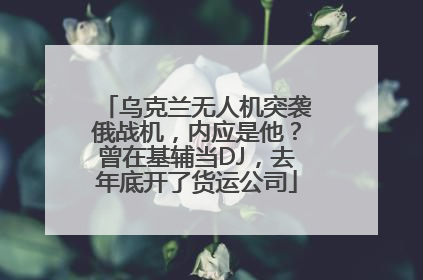 乌克兰无人机突袭俄战机，内应是他？曾在基辅当DJ，去年底开了货运公司