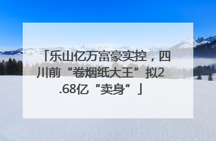 乐山亿万富豪实控，四川前“卷烟纸大王”拟2.68亿“卖身”
