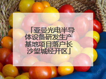 亚曼光电半导体设备研发生产基地项目落户长沙望城经开区