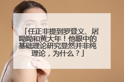 任正非提到罗登义、屠呦呦和黄大年！他眼中的基础理论研究显然并非纯理论，为什么？