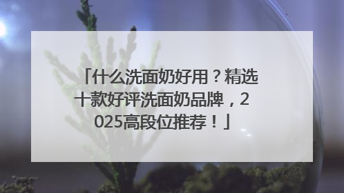 什么洗面奶好用？精选十款好评洗面奶品牌，2025高段位推荐！