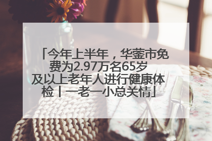 今年上半年，华蓥市免费为2.97万名65岁及以上老年人进行健康体检丨一老一小总关情
