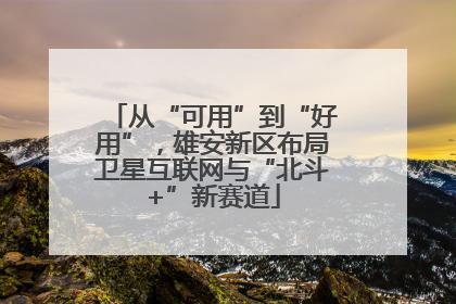 从“可用”到“好用”，雄安新区布局卫星互联网与“北斗+”新赛道
