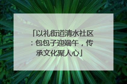 以礼街道清水社区：包包子迎端午，传承文化聚人心