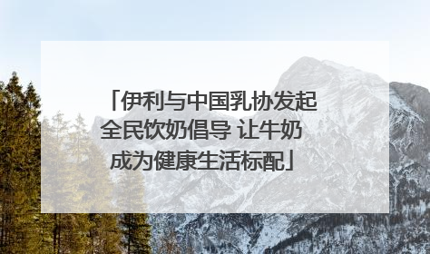伊利与中国乳协发起全民饮奶倡导 让牛奶成为健康生活标配