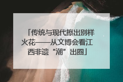 传统与现代擦出别样火花——从文博会看江西非遗“潮”出圈