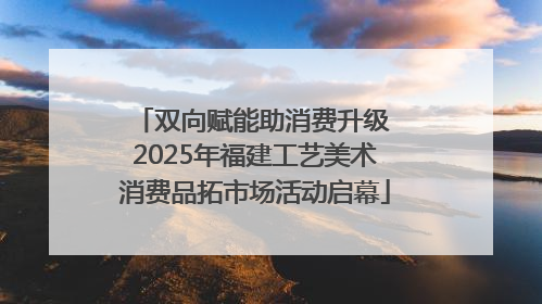 双向赋能助消费升级 2025年福建工艺美术消费品拓市场活动启幕
