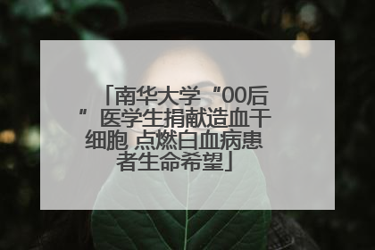 南华大学“00后”医学生捐献造血干细胞 点燃白血病患者生命希望