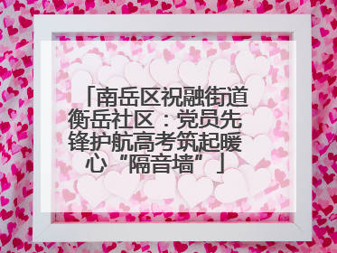 南岳区祝融街道衡岳社区：党员先锋护航高考筑起暖心“隔音墙”
