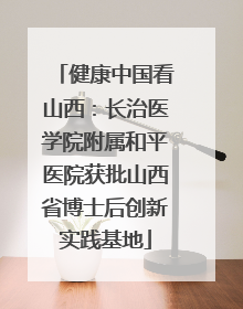 健康中国看山西：长治医学院附属和平医院获批山西省博士后创新实践基地