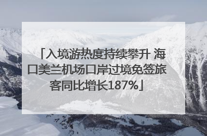 入境游热度持续攀升 海口美兰机场口岸过境免签旅客同比增长187%