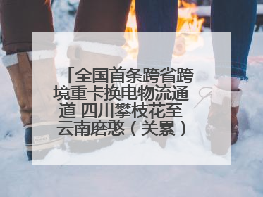 全国首条跨省跨境重卡换电物流通道 四川攀枝花至云南磨憨（关累）换电干线启动