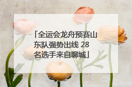 全运会龙舟预赛山东队强势出线 28名选手来自聊城