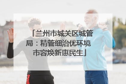 兰州市城关区城管局：精管细治优环境 市容焕新惠民生