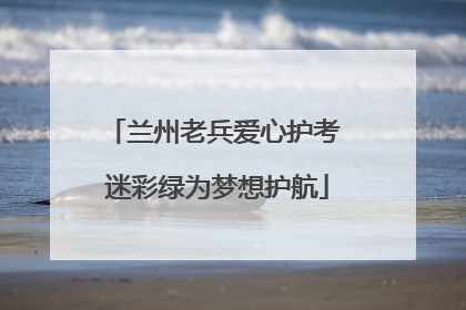 兰州老兵爱心护考 迷彩绿为梦想护航