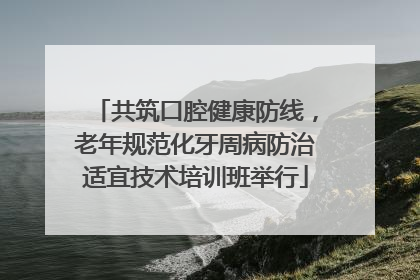 共筑口腔健康防线，老年规范化牙周病防治适宜技术培训班举行