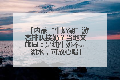 内蒙“牛奶湖”游客排队接奶？当地文旅局：是纯牛奶不是湖水，可放心喝