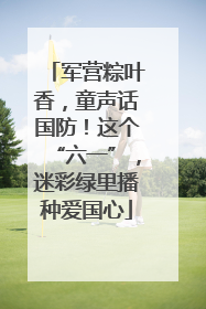 军营粽叶香，童声话国防！这个“六一”，迷彩绿里播种爱国心