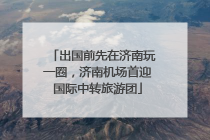 出国前先在济南玩一圈，济南机场首迎国际中转旅游团