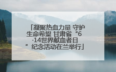 凝聚热血力量 守护生命希望 甘肃省“6 ·14世界献血者日”纪念活动在兰举行