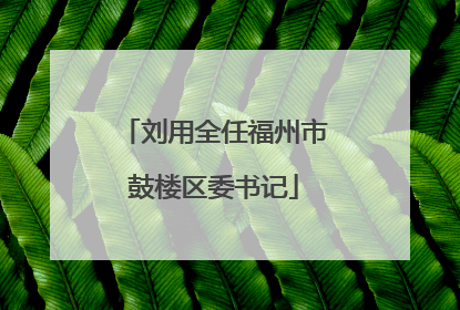 刘用全任福州市鼓楼区委书记