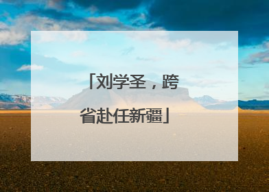 刘学圣，跨省赴任新疆