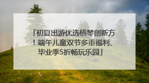 初夏出游优选横琴创新方！端午儿童双节多重福利、毕业季5折畅玩乐园