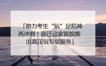 助力考生“氧”足精神再冲刺！宿迁这家医院推出高压氧专项服务