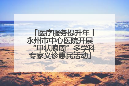医疗服务提升年丨永州市中心医院开展“甲状腺周”多学科专家义诊惠民活动