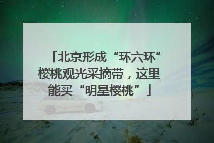 北京形成“环六环”樱桃观光采摘带，这里能买“明星樱桃”