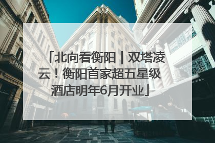 北向看衡阳｜双塔凌云！衡阳首家超五星级酒店明年6月开业