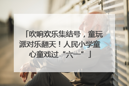 吹响欢乐集结号，童玩派对乐翻天！人民小学童心童戏过“六一”