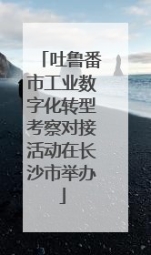吐鲁番市工业数字化转型考察对接活动在长沙市举办