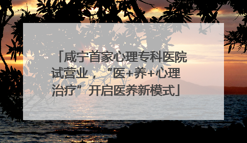 咸宁首家心理专科医院试营业，“医+养+心理治疗”开启医养新模式