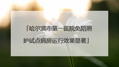 哈尔滨市第一医院免陪照护试点病房运行效果显著