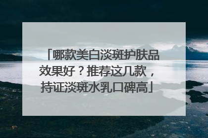 哪款美白淡斑护肤品效果好？推荐这几款，持证淡斑水乳口碑高