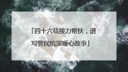 四十六载接力帮扶，谱写警民情深暖心故事