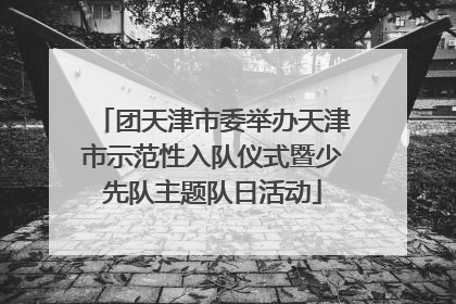 团天津市委举办天津市示范性入队仪式暨少先队主题队日活动