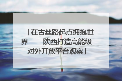 在古丝路起点拥抱世界——陕西打造高能级对外开放平台观察