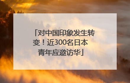 对中国印象发生转变！近300名日本青年应邀访华