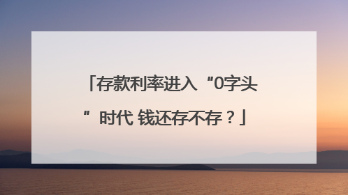 存款利率进入“0字头”时代 钱还存不存？