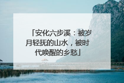 安化六步溪：被岁月轻抚的山水，被时代唤醒的乡愁