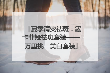 夏季清爽祛斑：露卡菲娅祛斑套装——万里挑一美白套装